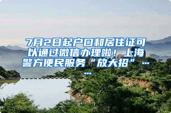 7月2日起户口和居住证可以通过微信办理啦！上海警方便民服务“放大招”……