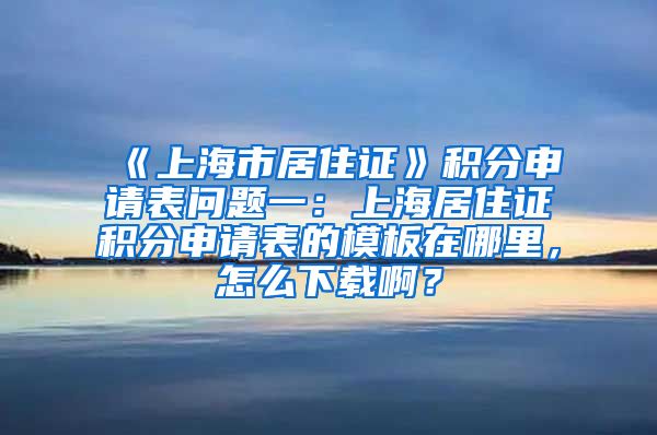 《上海市居住证》积分申请表问题一：上海居住证积分申请表的模板在哪里，怎么下载啊？