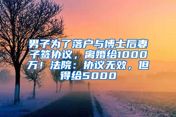 男子为了落户与博士后妻子签协议，离婚给1000万！法院：协议无效，但得给5000