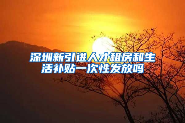 深圳新引进人才租房和生活补贴一次性发放吗