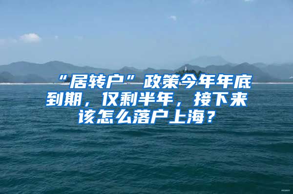 “居转户”政策今年年底到期，仅剩半年，接下来该怎么落户上海？