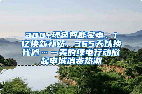 300+绿色智能家电、1亿换新补贴、365天以换代修……美的绿电行动掀起申城消费热潮