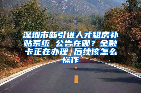 深圳市新引进人才租房补贴系统 公告在哪？金融卡正在办理 后续该怎么操作