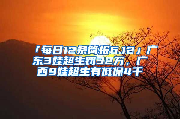 「每日12条简报6.12」广东3娃超生罚32万，广西9娃超生有低保4千