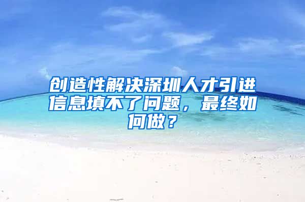 创造性解决深圳人才引进信息填不了问题，最终如何做？