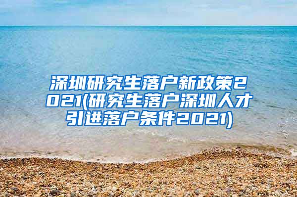 深圳研究生落户新政策2021(研究生落户深圳人才引进落户条件2021)