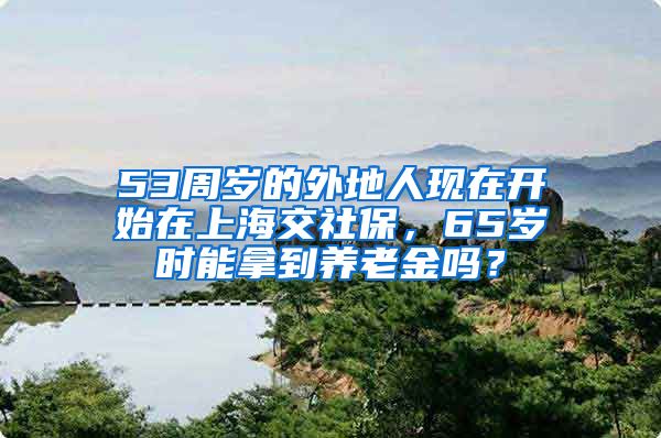 53周岁的外地人现在开始在上海交社保，65岁时能拿到养老金吗？