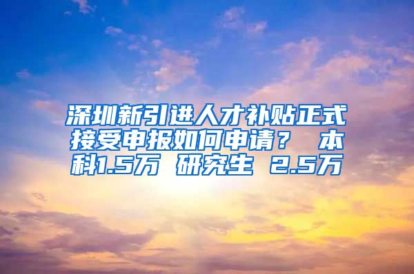 深圳新引进人才补贴正式接受申报如何申请？ 本科1.5万 研究生 2.5万