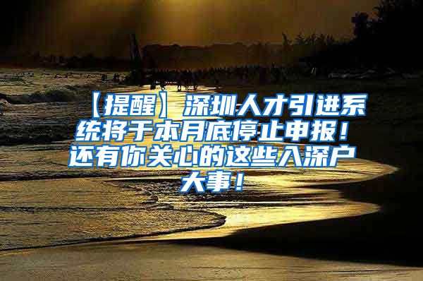 【提醒】深圳人才引进系统将于本月底停止申报！还有你关心的这些入深户大事！