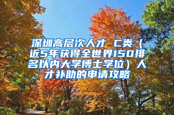 深圳高层次人才 C类（近5年获得全世界150排名以内大学博士学位）人才补助的申请攻略