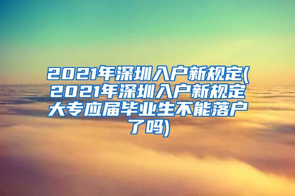 2021年深圳入户新规定(2021年深圳入户新规定大专应届毕业生不能落户了吗)