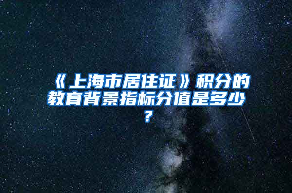 《上海市居住证》积分的教育背景指标分值是多少？