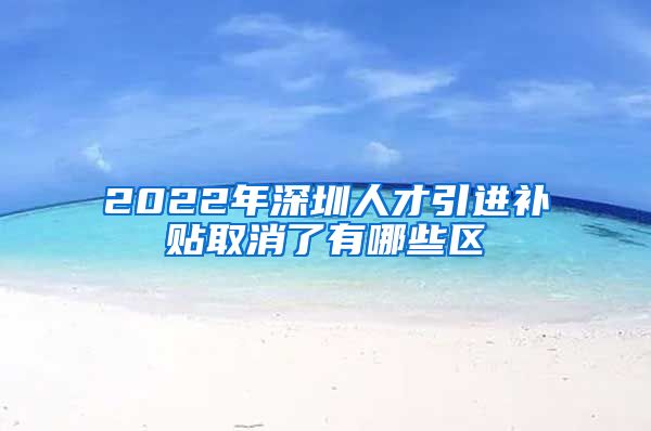 2022年深圳人才引进补贴取消了有哪些区