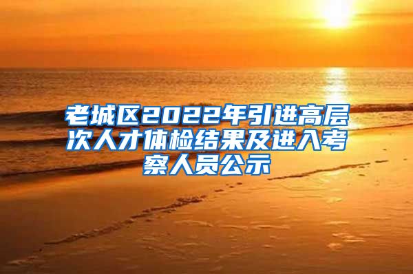 老城区2022年引进高层次人才体检结果及进入考察人员公示