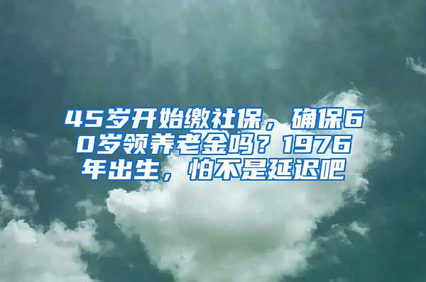 45岁开始缴社保，确保60岁领养老金吗？1976年出生，怕不是延迟吧