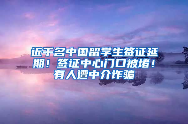 近千名中国留学生签证延期！签证中心门口被堵！有人遭中介诈骗