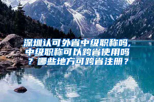 深圳认可外省中级职称吗,中级职称可以跨省使用吗？哪些地方可跨省注册？