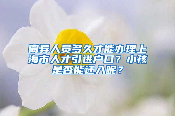 离异人员多久才能办理上海市人才引进户口？小孩是否能迁入呢？