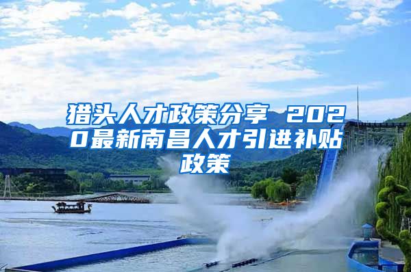 猎头人才政策分享 2020最新南昌人才引进补贴政策