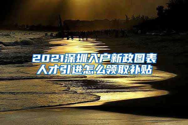 2021深圳入户新政图表人才引进怎么领取补贴