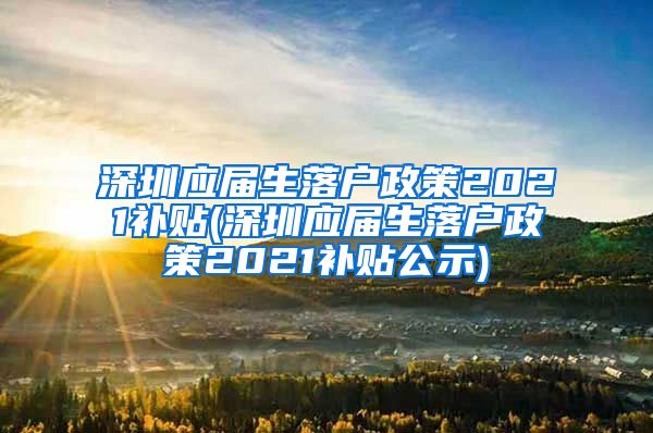 深圳应届生落户政策2021补贴(深圳应届生落户政策2021补贴公示)