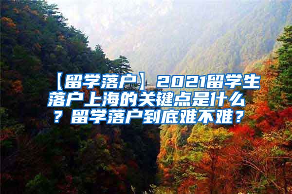 【留学落户】2021留学生落户上海的关键点是什么？留学落户到底难不难？