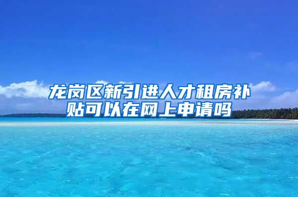 龙岗区新引进人才租房补贴可以在网上申请吗