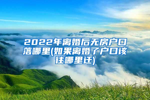 2022年离婚后无房户口落哪里(如果离婚了户口该往哪里迁)