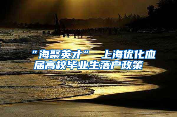 “海聚英才” 上海优化应届高校毕业生落户政策