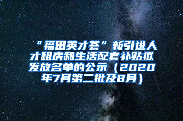 “福田英才荟”新引进人才租房和生活配套补贴拟发放名单的公示（2020年7月第二批及8月）