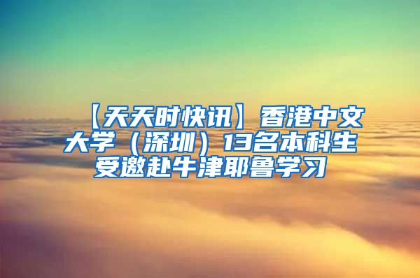 【天天时快讯】香港中文大学（深圳）13名本科生受邀赴牛津耶鲁学习