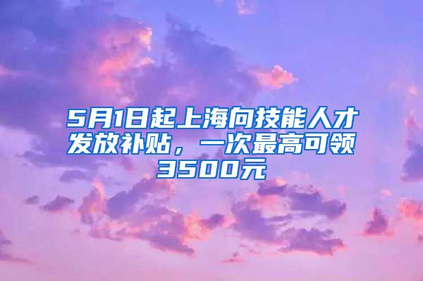 5月1日起上海向技能人才发放补贴，一次最高可领3500元