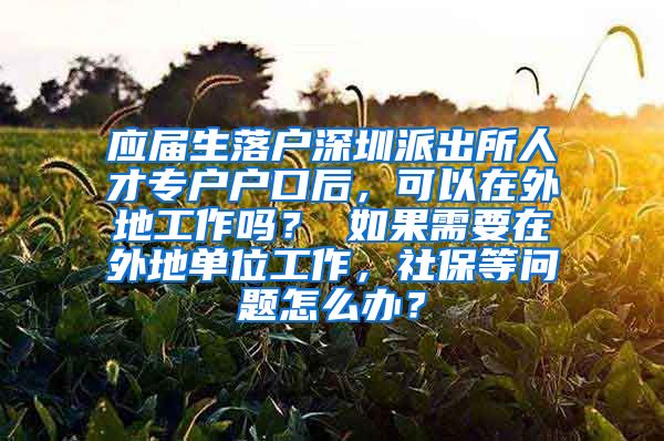 应届生落户深圳派出所人才专户户口后，可以在外地工作吗？ 如果需要在外地单位工作，社保等问题怎么办？