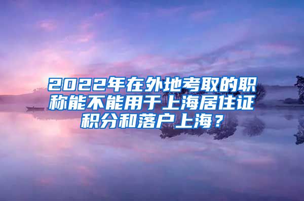 2022年在外地考取的职称能不能用于上海居住证积分和落户上海？