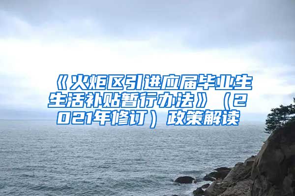 《火炬区引进应届毕业生生活补贴暂行办法》（2021年修订）政策解读