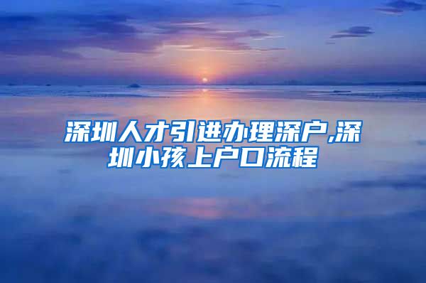 深圳人才引进办理深户,深圳小孩上户口流程