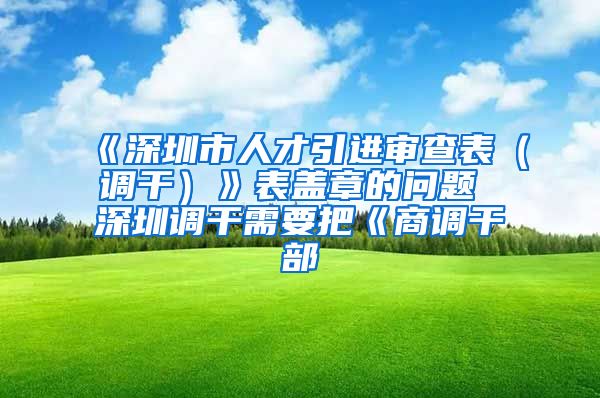 《深圳市人才引进审查表（调干）》表盖章的问题 深圳调干需要把《商调干部