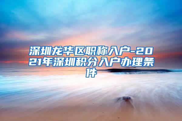 深圳龙华区职称入户-2021年深圳积分入户办理条件