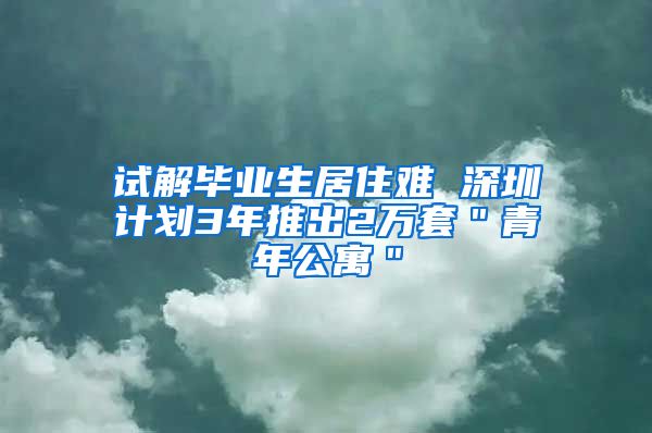 试解毕业生居住难 深圳计划3年推出2万套＂青年公寓＂