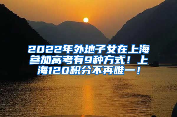 2022年外地子女在上海参加高考有9种方式！上海120积分不再唯一！