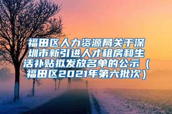 福田区人力资源局关于深圳市新引进人才租房和生活补贴拟发放名单的公示（福田区2021年第六批次）