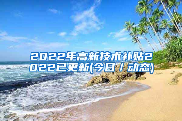 2022年高新技术补贴2022已更新(今日／动态)