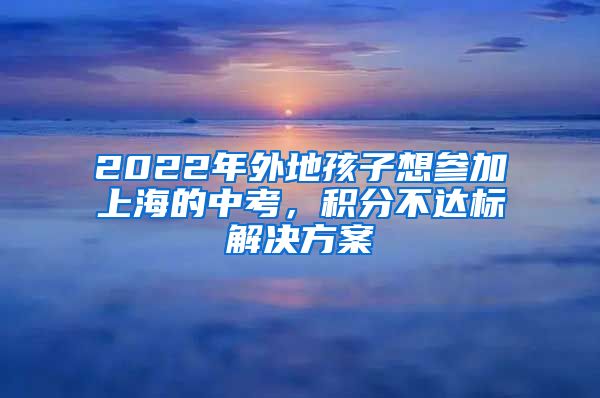 2022年外地孩子想参加上海的中考，积分不达标解决方案