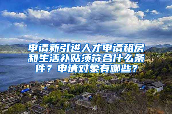 申请新引进人才申请租房和生活补贴须符合什么条件？申请对象有哪些？