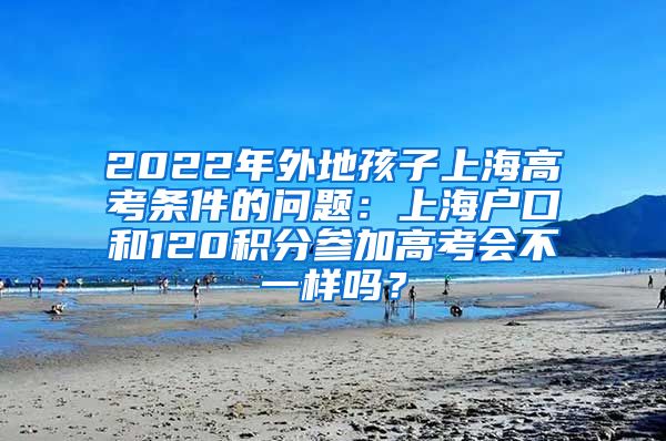 2022年外地孩子上海高考条件的问题：上海户口和120积分参加高考会不一样吗？