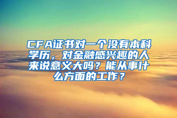 CFA证书对一个没有本科学历，对金融感兴趣的人来说意义大吗？能从事什么方面的工作？