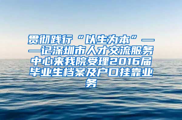 贯彻践行“以生为本”——记深圳市人才交流服务中心来我院受理2016届毕业生档案及户口挂靠业务