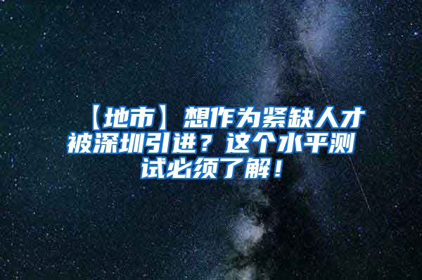 【地市】想作为紧缺人才被深圳引进？这个水平测试必须了解！