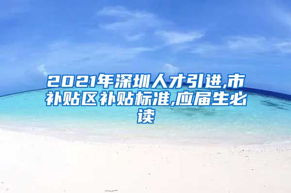 2021年深圳人才引进,市补贴区补贴标准,应届生必读