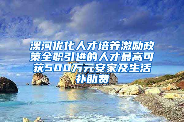 漯河优化人才培养激励政策全职引进的人才最高可获500万元安家及生活补助费